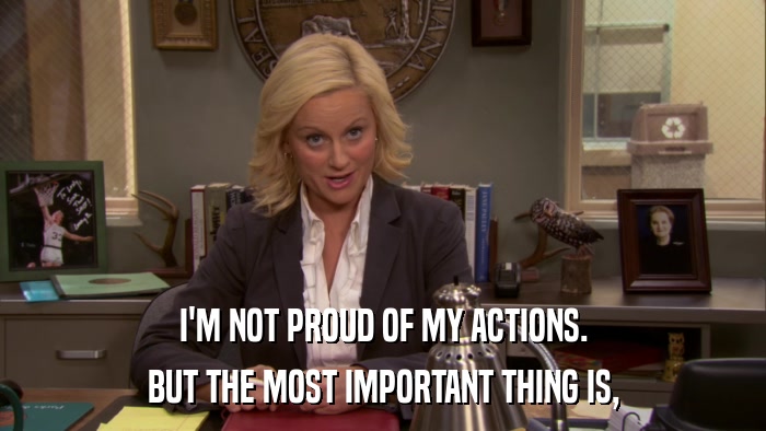 I'M NOT PROUD OF MY ACTIONS. BUT THE MOST IMPORTANT THING IS, 