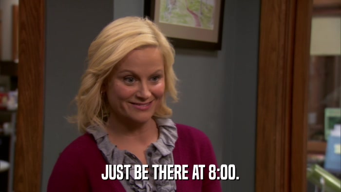 JUST BE THERE AT 8:00.  