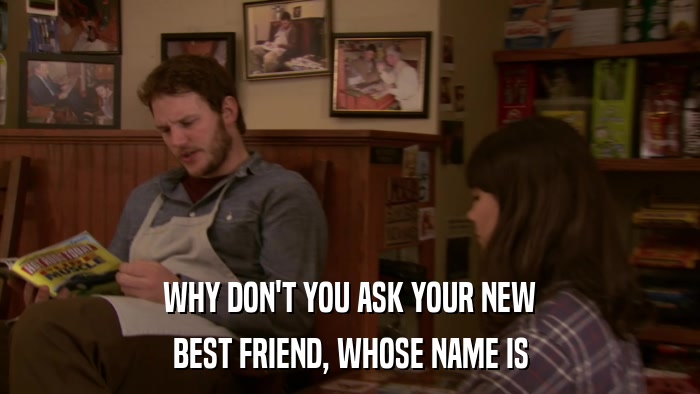 WHY DON'T YOU ASK YOUR NEW BEST FRIEND, WHOSE NAME IS 