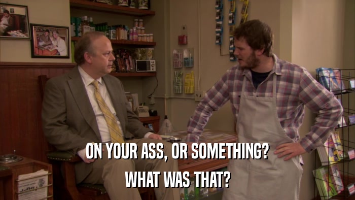 ON YOUR ASS, OR SOMETHING? WHAT WAS THAT? 