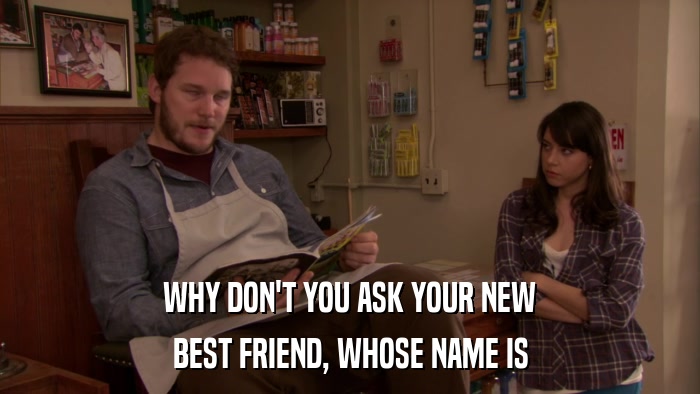 WHY DON'T YOU ASK YOUR NEW BEST FRIEND, WHOSE NAME IS 