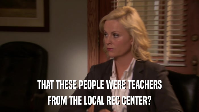 THAT THESE PEOPLE WERE TEACHERS FROM THE LOCAL REC CENTER? 