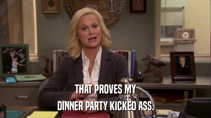 THAT PROVES MY DINNER PARTY KICKED ASS. 