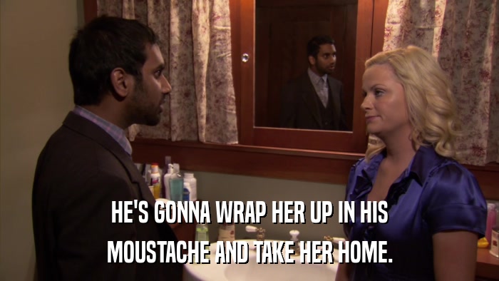 HE'S GONNA WRAP HER UP IN HIS MOUSTACHE AND TAKE HER HOME. 
