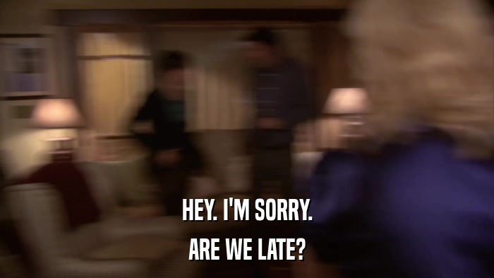 HEY. I'M SORRY. ARE WE LATE? 