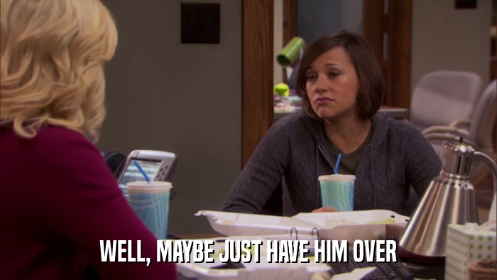 WELL, MAYBE JUST HAVE HIM OVER  