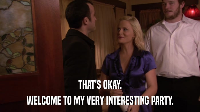 THAT'S OKAY. WELCOME TO MY VERY INTERESTING PARTY. 