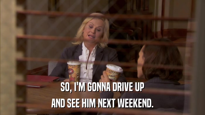 SO, I'M GONNA DRIVE UP AND SEE HIM NEXT WEEKEND. 