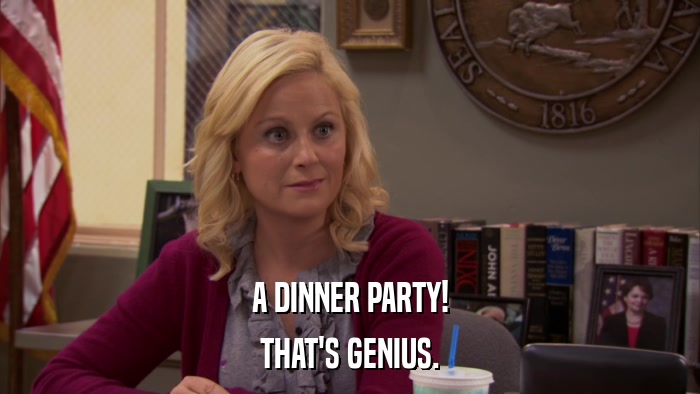 A DINNER PARTY! THAT'S GENIUS. 