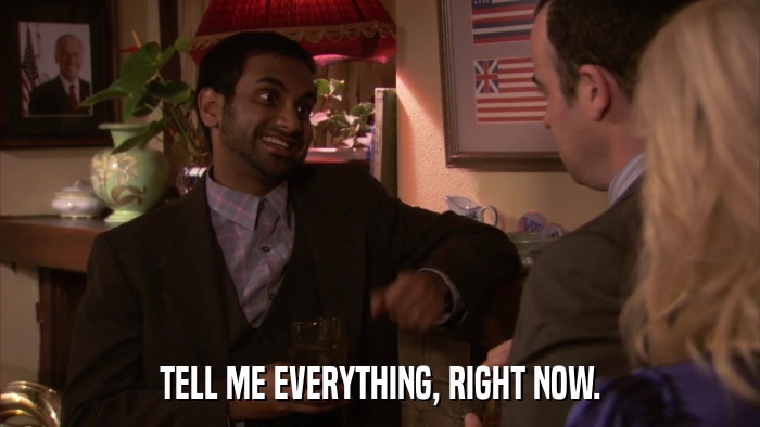 TELL ME EVERYTHING, RIGHT NOW.  
