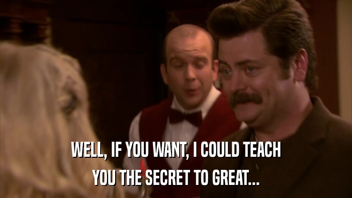 WELL, IF YOU WANT, I COULD TEACH YOU THE SECRET TO GREAT... 