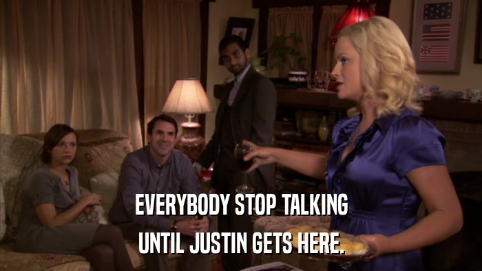 EVERYBODY STOP TALKING UNTIL JUSTIN GETS HERE. 