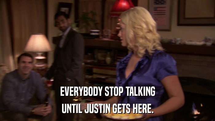 EVERYBODY STOP TALKING UNTIL JUSTIN GETS HERE. 