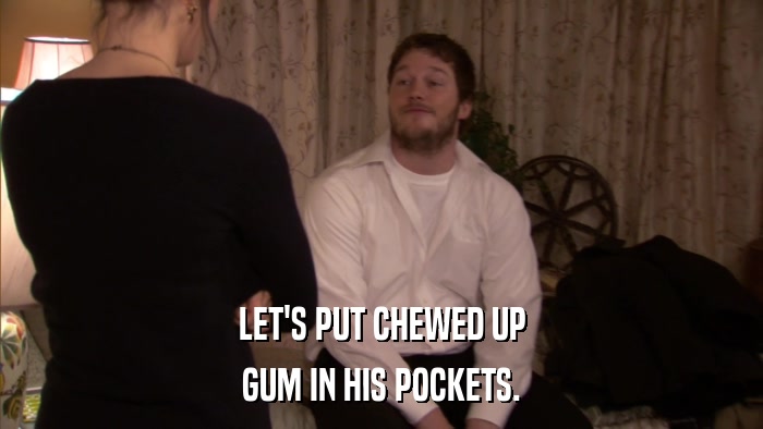 LET'S PUT CHEWED UP GUM IN HIS POCKETS. 