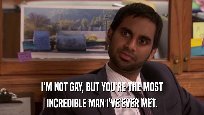 I'M NOT GAY, BUT YOU'RE THE MOST INCREDIBLE MAN I'VE EVER MET. 