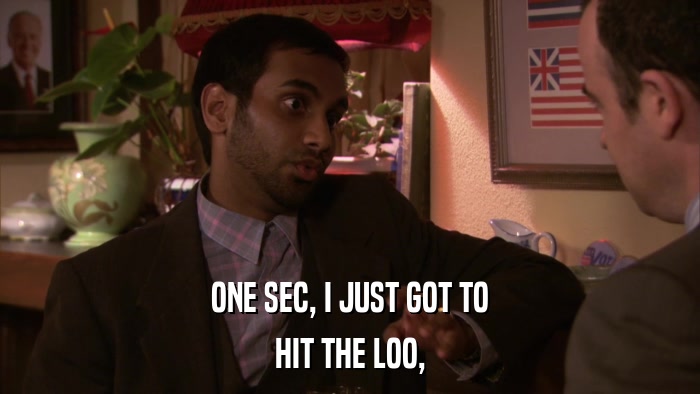 ONE SEC, I JUST GOT TO HIT THE LOO, 
