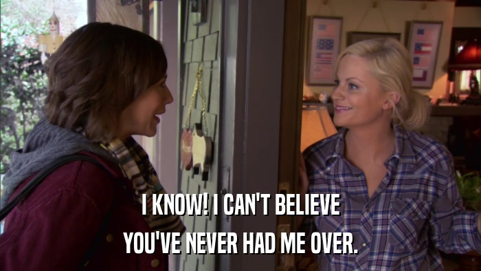 I KNOW! I CAN'T BELIEVE YOU'VE NEVER HAD ME OVER. 