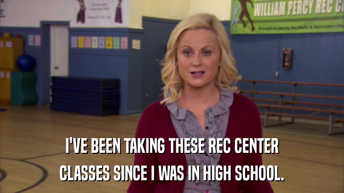 I'VE BEEN TAKING THESE REC CENTER CLASSES SINCE I WAS IN HIGH SCHOOL. 
