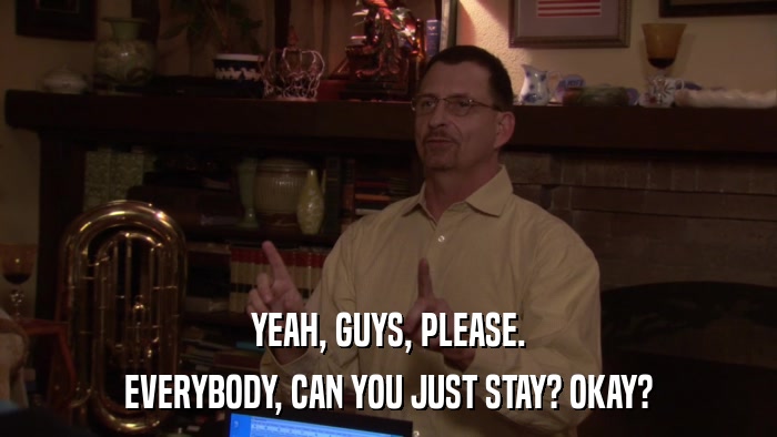 YEAH, GUYS, PLEASE. EVERYBODY, CAN YOU JUST STAY? OKAY? 