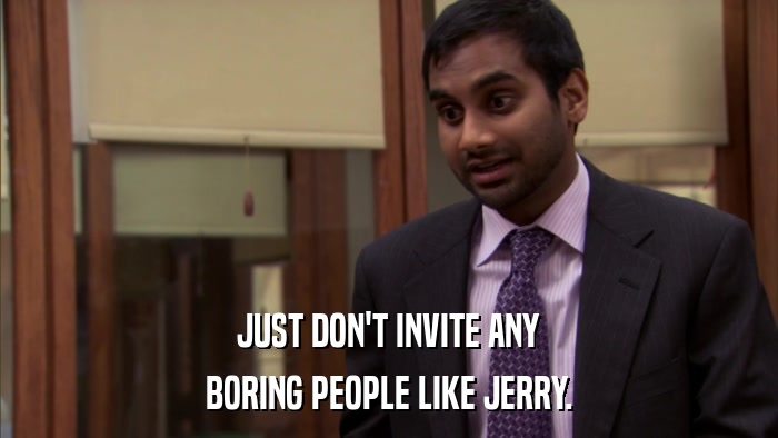 JUST DON'T INVITE ANY BORING PEOPLE LIKE JERRY. 