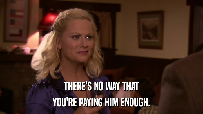 THERE'S NO WAY THAT YOU'RE PAYING HIM ENOUGH. 