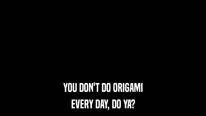 YOU DON'T DO ORIGAMI EVERY DAY, DO YA? 