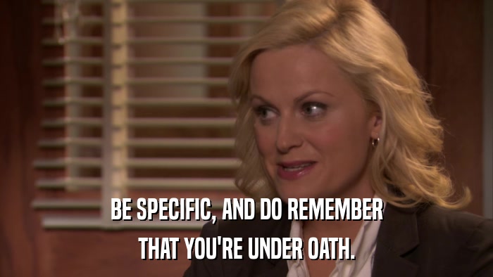 BE SPECIFIC, AND DO REMEMBER THAT YOU'RE UNDER OATH. 