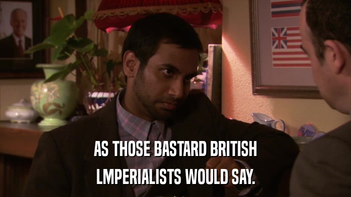 AS THOSE BASTARD BRITISH LMPERIALISTS WOULD SAY. 
