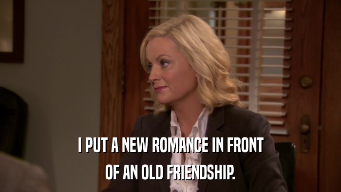 I PUT A NEW ROMANCE IN FRONT OF AN OLD FRIENDSHIP. 