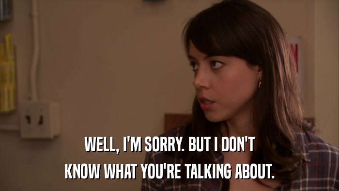 WELL, I'M SORRY. BUT I DON'T KNOW WHAT YOU'RE TALKING ABOUT. 