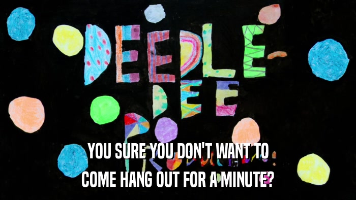 YOU SURE YOU DON'T WANT TO COME HANG OUT FOR A MINUTE? 