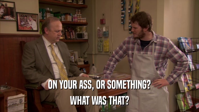 ON YOUR ASS, OR SOMETHING? WHAT WAS THAT? 