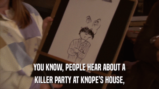 YOU KNOW, PEOPLE HEAR ABOUT A KILLER PARTY AT KNOPE'S HOUSE, 