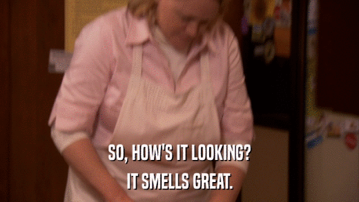 SO, HOW'S IT LOOKING? IT SMELLS GREAT. 