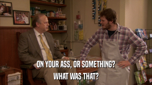 ON YOUR ASS, OR SOMETHING? WHAT WAS THAT? 