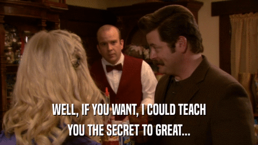 WELL, IF YOU WANT, I COULD TEACH YOU THE SECRET TO GREAT... 