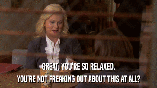 GREAT. YOU'RE SO RELAXED. YOU'RE NOT FREAKING OUT ABOUT THIS AT ALL? 