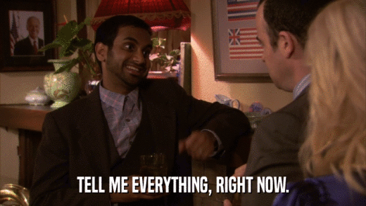 TELL ME EVERYTHING, RIGHT NOW.  