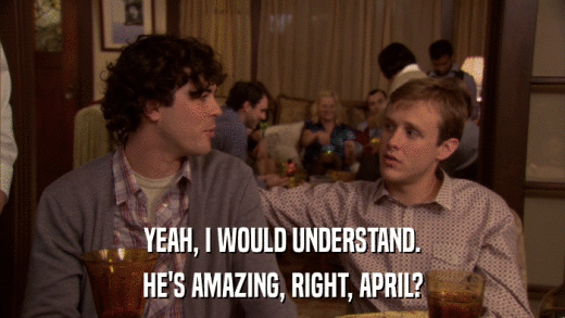 YEAH, I WOULD UNDERSTAND. HE'S AMAZING, RIGHT, APRIL? 