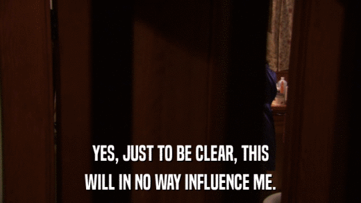 YES, JUST TO BE CLEAR, THIS WILL IN NO WAY INFLUENCE ME. 