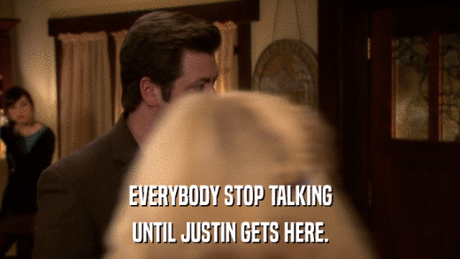 EVERYBODY STOP TALKING UNTIL JUSTIN GETS HERE. 