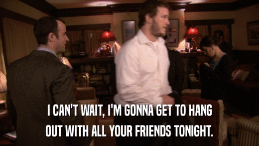 I CAN'T WAIT, I'M GONNA GET TO HANG OUT WITH ALL YOUR FRIENDS TONIGHT. 