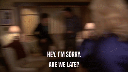 HEY. I'M SORRY. ARE WE LATE? 