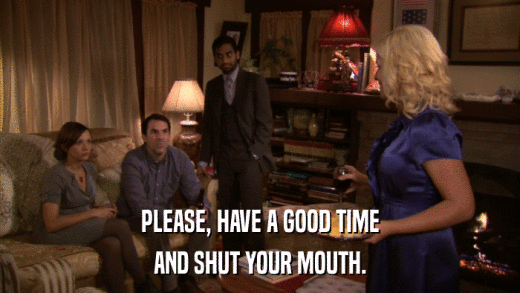 PLEASE, HAVE A GOOD TIME AND SHUT YOUR MOUTH. 