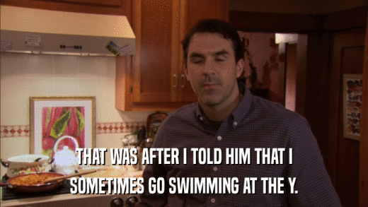 THAT WAS AFTER I TOLD HIM THAT I SOMETIMES GO SWIMMING AT THE Y. 