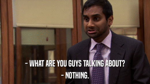 - WHAT ARE YOU GUYS TALKING ABOUT? - NOTHING. 