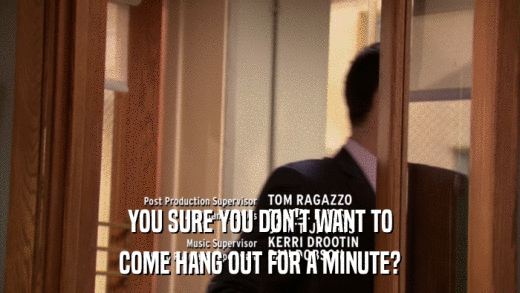 YOU SURE YOU DON'T WANT TO COME HANG OUT FOR A MINUTE? 