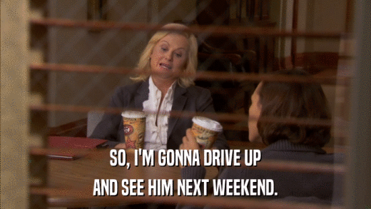 SO, I'M GONNA DRIVE UP AND SEE HIM NEXT WEEKEND. 