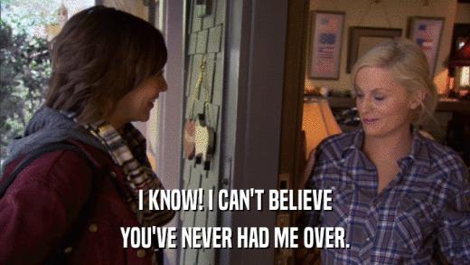 I KNOW! I CAN'T BELIEVE YOU'VE NEVER HAD ME OVER. 