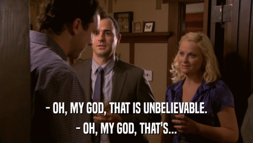 - OH, MY GOD, THAT IS UNBELIEVABLE. - OH, MY GOD, THAT'S... 